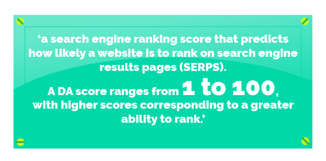 Quote: ‘a search engine ranking score that predicts how likely a website is to rank on search engine results pages (SERPS). A DA score ranges from 1 to 100, with higher scores corresponding to a greater ability to rank'